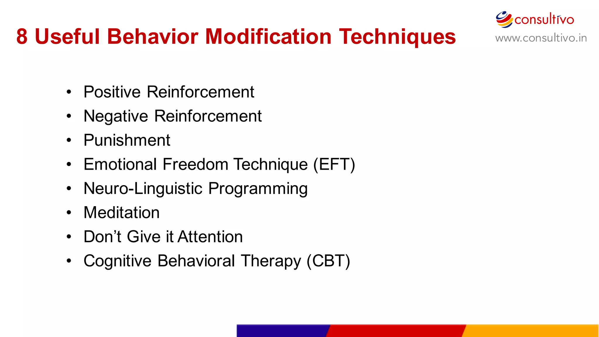 www.consultivo.in
• Positive  Reinforcement
• Negative  Reinforcement
• Punishment
• Emotional  Freedom  Technique  (EFT)
• Neuro-­Linguistic  Programming  
• Meditation
• Don’t  Give  it  Attention
• Cognitive  Behavioral  Therapy  (CBT)
8  Useful  Behavior  Modification  Techniques
 