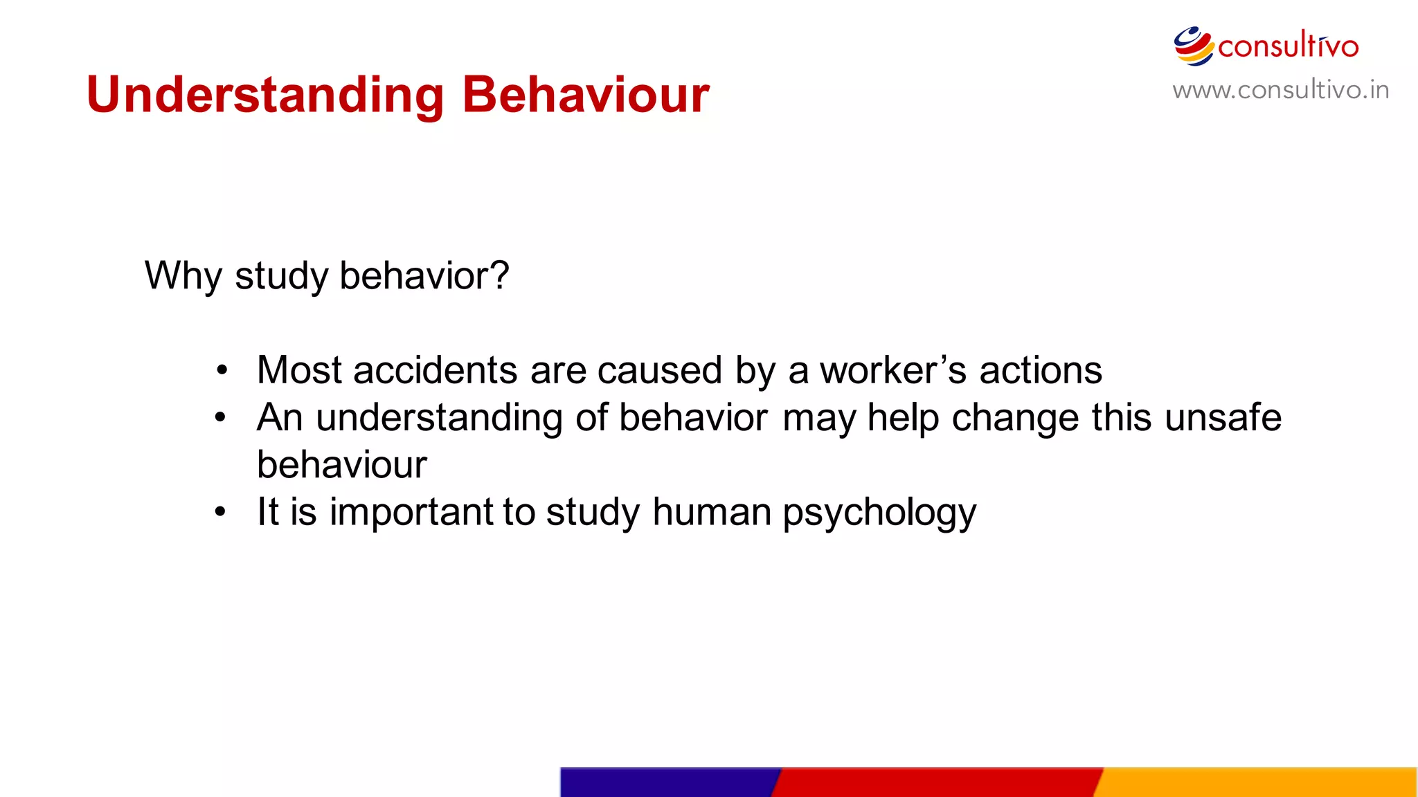 www.consultivo.in
Why  study  behavior?
• Most  accidents  are  caused  by  a  worker’s  actions
• An  understanding  of  behavior  may  help  change  this  unsafe  
behaviour
• It  is  important  to  study  human  psychology  
Understanding  Behaviour
 