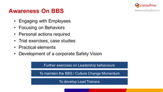 www.consultivo.in
Awareness  On  BBS
• Engaging  with  Employees
• Focusing  on  Behaviors
• Personal  actions  required
• Trial  exercises,  case  studies
• Practical  elements
• Development  of  a  corporate  Safety  Vision
Further  exercises  on  Leadership  behaviours
To  maintain  the  BBS  /  Culture  Change  Momentum
To  develop  Lead  Trainers
 