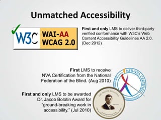 Unmatched Accessibility
First LMS to receive
NVA Certification from the National
Federation of the Blind. (Aug 2010)
First and only LMS to deliver third-party
verified conformance with W3C’s Web
Content Accessibility Guidelines AA 2.0.
(Dec 2012)
First and only LMS to be awarded
Dr. Jacob Bolotin Award for
“ground-breaking work in
accessibility.” (Jul 2010)
✓
 
