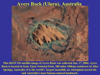 Ayers Rock (Uluru), Australia
This IKON OS satellite image of Ayers Rock was collected Jan. 17, 2004. Ayers
Rock is located in Kata Tjuta National Park, 280 miles 450km) southwest of Alice
Springs, Australia. It is the world's largest monolith, an Aboriginal sacred site
and Australia's most famous natural landmark.
 