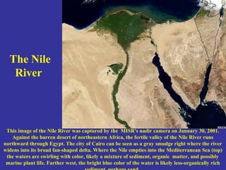 The Nile
River
This image of the Nile River was captured by the MISR's nadir camera on January 30, 2001.
Against the barren desert of northeastern Africa, the fertile valley of the Nile River runs
northward through Egypt. The city of Cairo can be seen as a gray smudge right where the river
widens into its broad fan-shaped delta. Where the Nile empties into the Mediterranean Sea (top)
the waters are swirling with color, likely a mixture of sediment, organic matter, and possibly
marine plant life. Farther west, the bright blue color of the water is likely less-organically rich
 