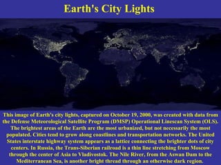 Earth's City Lights
This image of Earth's city lights, captured on October 19, 2000, was created with data from
the Defense Meteorological Satellite Program (DMSP) Operational Linescan System (OLS).
The brightest areas of the Earth are the most urbanized, but not necessarily the most
populated. Cities tend to grow along coastlines and transportation networks. The United
States interstate highway system appears as a lattice connecting the brighter dots of city
centers. In Russia, the Trans-Siberian railroad is a thin line stretching from Moscow
through the center of Asia to Vladivostok. The Nile River, from the Aswan Dam to the
Mediterranean Sea, is another bright thread through an otherwise dark region.
 