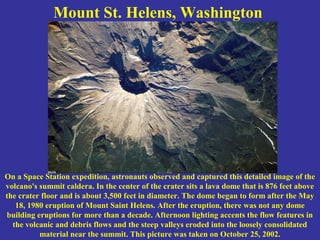 Mount St. Helens, Washington
On a Space Station expedition, astronauts observed and captured this detailed image of the
volcano's summit caldera. In the center of the crater sits a lava dome that is 876 feet above
the crater floor and is about 3,500 feet in diameter. The dome began to form after the May
18, 1980 eruption of Mount Saint Helens. After the eruption, there was not any dome
building eruptions for more than a decade. Afternoon lighting accents the flow features in
the volcanic and debris flows and the steep valleys eroded into the loosely consolidated
material near the summit. This picture was taken on October 25, 2002.
 
