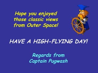 Hope you enjoyed
those classic views
from Outer Space!
HAVE A HIGH-FLYING DAY!
Regards from
Captain Pugwash
 