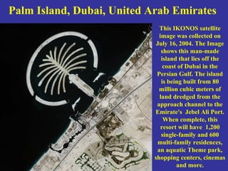 Palm Island, Dubai, United Arab Emirates
This IKONOS satellite
image was collected on
July 16, 2004. The Image
shows this man-made
island that lies off the
coast of Dubai in the
Persian Gulf. The island
is being built from 80
million cubic meters of
land dredged from the
approach channel to the
Emirate's Jebel Ali Port.
When complete, this
resort will have 1,200
single-family and 600
multi-family residences,
an aquatic Theme park,
shopping centers, cinemas
and more.
 