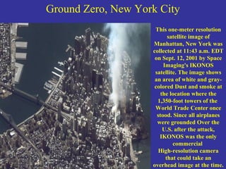 Ground Zero, New York City
This one-meter resolution
satellite image of
Manhattan, New York was
collected at 11:43 a.m. EDT
on Sept. 12, 2001 by Space
Imaging's IKONOS
satellite. The image shows
an area of white and gray-
colored Dust and smoke at
the location where the
1,350-foot towers of the
World Trade Center once
stood. Since all airplanes
were grounded Over the
U.S. after the attack,
IKONOS was the only
commercial
High-resolution camera
that could take an
overhead image at the time.
 
