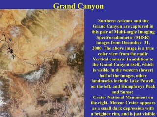Grand Canyon
Northern Arizona and the
Grand Canyon are captured in
this pair of Multi-angle Imaging
Spectroradiometer (MISR)
images from December 31,
2000. The above image is a true
color view from the nadir
Vertical camera. In addition to
the Grand Canyon itself, which
is visible in the western (lower)
half of the images, other
landmarks include Lake Powell,
on the left, and Humphreys Peak
and Sunset
Crater National Monument on
the right. Meteor Crater appears
as a small dark depression with
a brighter rim, and is just visible
 