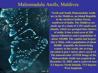 Malosmadulu Atolls, Maldives
North and South Malosmadulu Atolls
are in the Maldives, an island Republic
in the northern Indian Ocean,
southwest of India. The Maldives are
made up of a chain of 1,192 small coral
islands, which are grouped into clusters
of atolls. It has a total area of 298
Square kilometers and a population of
about 330,000. The capital and largest
city is Male, with a population of about
80,000. Arguably the lowest-lying
country in the world, the average
elevation is just 1 meter above sea level.
The natural-color ASTER image of the
Malosmadulu Atolls was acquired on
December 22, 2002, and is centered near
5.3 degrees North latitude, 73.9 degrees
West longitude.
 