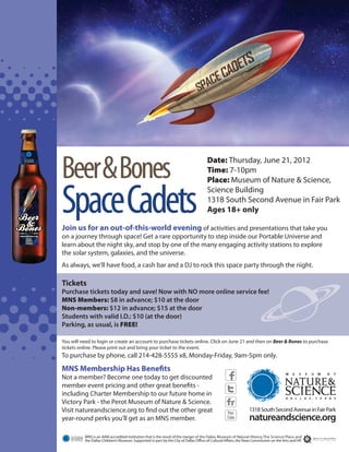 Beer & Bones                                                                           Date: Thursday, June 21, 2012
                                                                                                              Time: 7-10pm
                                                                                                              Place: Museum of Nature & Science,


                       Space Cadets
                       Join us for an out-of-this-world evening of activities and presentations that take you
                                                                                                              Science Building
                                                                                                              1318 South Second Avenue in Fair Park
                                                                                                              Ages 18+ only


                       on a journey through space! Get a rare opportunity to step inside our Portable Universe and
JUNE 21     7-10 PM
natureandscience.org


                       learn about the night sky, and stop by one of the many engaging activity stations to explore
                       the solar system, galaxies, and the universe.
                       As always, we'll have food, a cash bar and a DJ to rock this space party through the night.

                       Tickets
                       Purchase tickets today and save! Now with NO more online service fee!
                       MNS Members: $8 in advance; $10 at the door
                       Non-members: $12 in advance; $15 at the door
                       Students with valid I.D.: $10 (at the door)
                       Parking, as usual, is FREE!

                       You will need to login or create an account to purchase tickets online. Click on June 21 and then on Beer & Bones to purchase
                       tickets online. Please print out and bring your ticket to the event.
                       To purchase by phone, call 214-428-5555 x8, Monday-Friday, 9am-5pm only.
                       MNS Membership Has Benefits
                       Not a member? Become one today to get discounted
                       member event pricing and other great benefits -
                       including Charter Membership to our future home in
                       Victory Park - the Perot Museum of Nature & Science.
                       Visit natureandscience.org to find out the other great
                       year-round perks you'll get as an MNS member.

                                 MNS is an AAM accredited institution that is the result of the merger of the Dallas Museum of Natural History, The Science Place, and
                                 the Dallas Children’s Museum. Supported in part by the City of Dallas Office of Cultural Affairs, the Texas Commission on the Arts and HP.
 