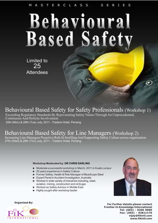 M    A    S   T   E    R   C    L   A    S    S           S    E      R   I   E   S




                Limited to
                       25
                Attendees




Behavioural Based Safety for Safety Professionals (Workshop 1)
Exceeding Regulatory Standards By Rejuvenating Safety Values Through An Unprecedented,
Continuous And Holistic Involvement
25th (Mon) & 26th (Tue) July, 2011 - Traders Hotel, Penang


Behavioural Based Safety for Line Managers (Workshop 2)
Increasing Line Managers Proactive Role In Instilling And Supporting Safety Culture across organisation
27th (Wed) & 28th (Thu) July, 2011 - Traders Hotel, Penang




                      Workshop Moderated by: DR CHRIS DARLING
                        Moderate a successful workshop in March, 2011 in Kuala Lumpur
                        25 years experience in Safety Culture
                        Former Safety, Health & Risk Manager of BlueScope Steel
                        Expert Panel in Accident Investigation, Australia
                        Worked in wide variety of industries including, steel,
                        aviation, mining, construction and oil & gas
                        Worked as Safety Advisor in Middle East
                        Highly sought after workshop leader



       Organised By:
                                                                                  For Further details please contact
                                                                                Frontier In Knowledge International
                                                                                            Tel: (603) - 9206 9000
                                                                                            Fax: (603) - 92811176
                                                                                                   vijay@fikintl.com
                                                                                                    www.fikintl.com
 