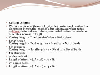  Cutting Length:
 We must remember than steel is ductile in nature and is subject to
elongation. Hence, the length of a bar is increased when bends
or hooks are introduced. Hence, certain deductions are needed to
offset this increase in length.
 Cutting Length = True Length of a bar – Deductions
 For 45 degree
Cutting length = Total length – 1 x Dia of bar x No. of bends
 For 90 degree
Cutting length = Total length – 2 x Dia of bar x No. of bends
 For stirrups:
 90 degree hook:
 Length of stirrup = (2A + 2B) + 20 x dia
 135 degree hook:
 Length of stirrup = (2A + 2B) + 24 x dia
 