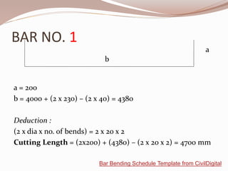 BAR NO. 1
a = 200
b = 4000 + (2 x 230) – (2 x 40) = 4380
Deduction :
(2 x dia x no. of bends) = 2 x 20 x 2
Cutting Length = (2x200) + (4380) – (2 x 20 x 2) = 4700 mm
b
a
Bar Bending Schedule Template from CivilDigital
 