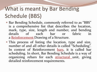 What is meant by Bar Bending
Schedule (BBS)
 Bar Bending Schedule, commonly referred to as “BBS”
is a comprehensive list that describes the location,
mark, type, size, length and number, and bending
details of each bar or fabric in
a Reinforcement Drawing of a Structure.
 This process of listing the location, type and size,
number of and all other details is called “Scheduling”.
In context of Reinforcement bars, it is called bar
scheduling. In short, Bar Bending Schedule is a way of
organizing rebars for each structural unit, giving
detailed reinforcement requirements.
 