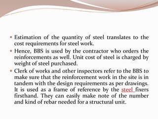  Estimation of the quantity of steel translates to the
cost requirements for steel work.
 Hence, BBS is used by the contractor who orders the
reinforcements as well. Unit cost of steel is charged by
weight of steel purchased.
 Clerk of works and other inspectors refer to the BBS to
make sure that the reinforcement work in the site is in
tandem with the design requirements as per drawings.
It is used as a frame of reference by the steel fixers
firsthand. They can easily make note of the number
and kind of rebar needed for a structural unit.
 