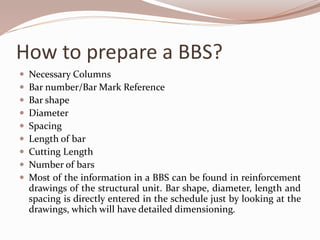 How to prepare a BBS?
 Necessary Columns
 Bar number/Bar Mark Reference
 Bar shape
 Diameter
 Spacing
 Length of bar
 Cutting Length
 Number of bars
 Most of the information in a BBS can be found in reinforcement
drawings of the structural unit. Bar shape, diameter, length and
spacing is directly entered in the schedule just by looking at the
drawings, which will have detailed dimensioning.
 