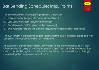 The reinforcement bar shape is prepared based on:
a. Development Length (As per end conditions)
b. Lap Length (As per requirement of Laps)
c. Bends (As per details given in the drawings)
d. End Anchors / Hooks (As per the requirements specified in drawings)
The Cut length is calculated as per various norms given in earlier slides and / or
based on various combination of the above.
As explained earlier about rebar unit weight to be considered up to 3rd digit
after decimal, in case of cutting length also one must consider the reduction
due to bends. Though it’s small value in each bar; the overall impact is huge
considering the huge quantum of work.
12
Bar Bending Schedule: Imp. Points
ADGP
 