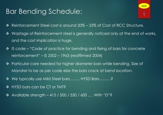 Bar Bending Schedule:
 Reinforcement Steel cost is around 20% – 25% of Cost of RCC Structure.
 Wastage of Reinforcement steel is generally noticed only at the end of works,
and the cost implication is huge.
 IS code – “Code of practice for bending and fixing of bars for concrete
reinforcement” – IS 2502 – 1963 (reaffirmed 2004)
 Particular care needed for higher diameter bars while bending. Size of
Mandrel to be as per code else the bars crack at bend location.
 We typically use Mild Steel bars…….. HYSD Bars………?
 HYSD bars can be CT or TMT?
 Available strength – 415 / 500 / 550 / 600 …. With “D”?
1
ADGP
 