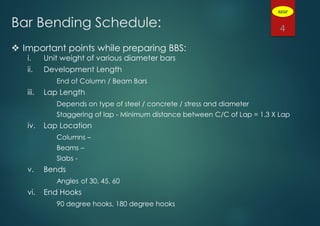 Bar Bending Schedule:
 Important points while preparing BBS:
i. Unit weight of various diameter bars
ii. Development Length
End of Column / Beam Bars
iii. Lap Length
Depends on type of steel / concrete / stress and diameter
Staggering of lap - Minimum distance between C/C of Lap = 1.3 X Lap
iv. Lap Location
Columns –
Beams –
Slabs -
v. Bends
Angles of 30, 45, 60
vi. End Hooks
90 degree hooks, 180 degree hooks
4
ADGP
 