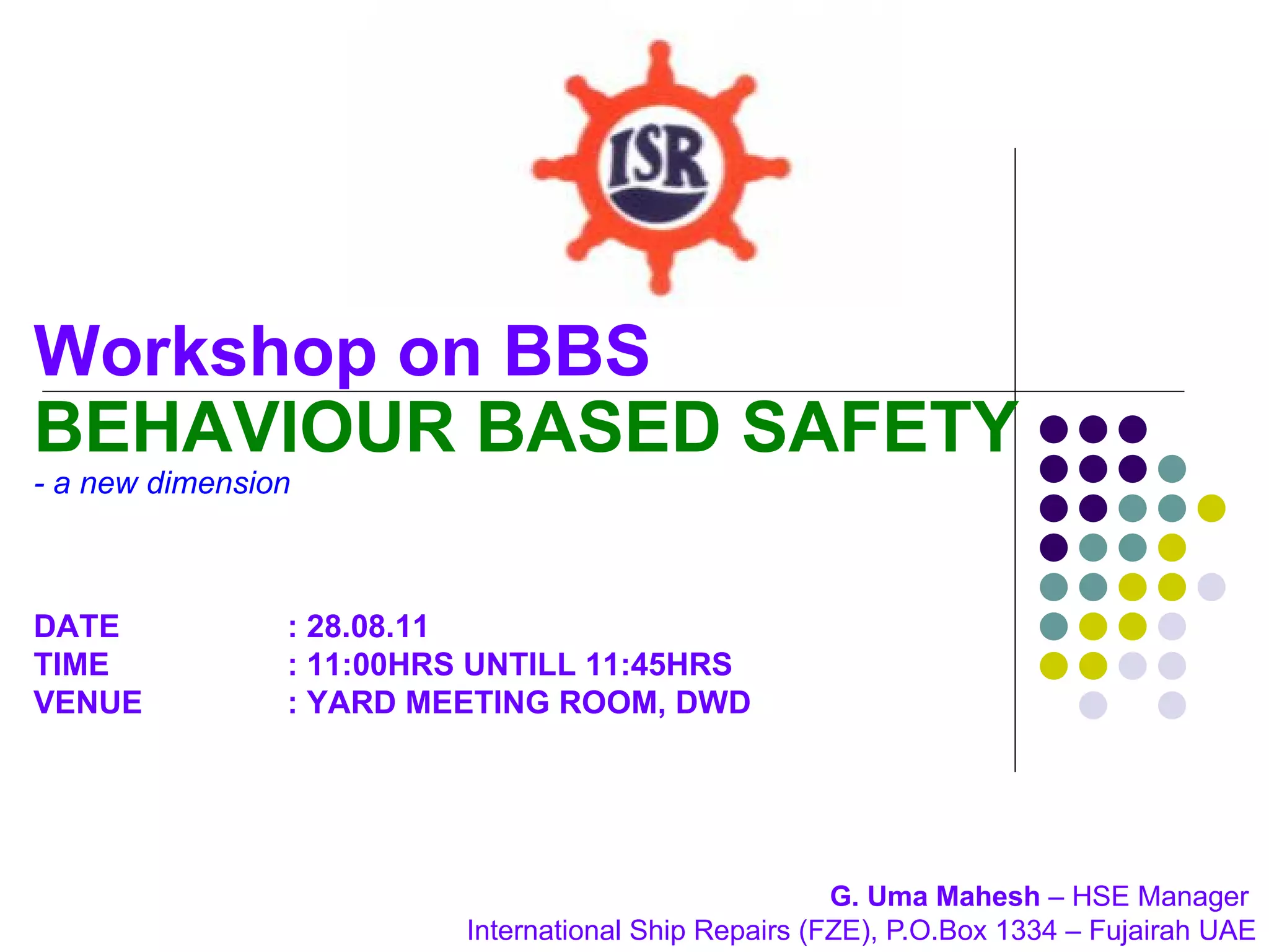 Workshop on BBS
BEHAVIOUR BASED SAFETY
- a new dimension



DATE            : 28.08.11
TIME            : 11:00HRS UNTILL 11:45HRS
VENUE           : YARD MEETING ROOM, DWD




                                                       G. Uma Mahesh – HSE Manager
                          International Ship Repairs (FZE), P.O.Box 1334 – Fujairah UAE
 
