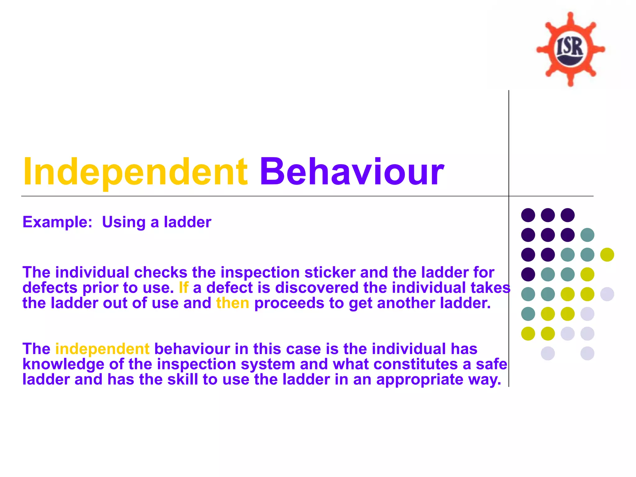 Independent Behaviour
Example: Using a ladder


The individual checks the inspection sticker and the ladder for
defects prior to use. If a defect is discovered the individual takes
the ladder out of use and then proceeds to get another ladder.

The independent behaviour in this case is the individual has
knowledge of the inspection system and what constitutes a safe
ladder and has the skill to use the ladder in an appropriate way.
 