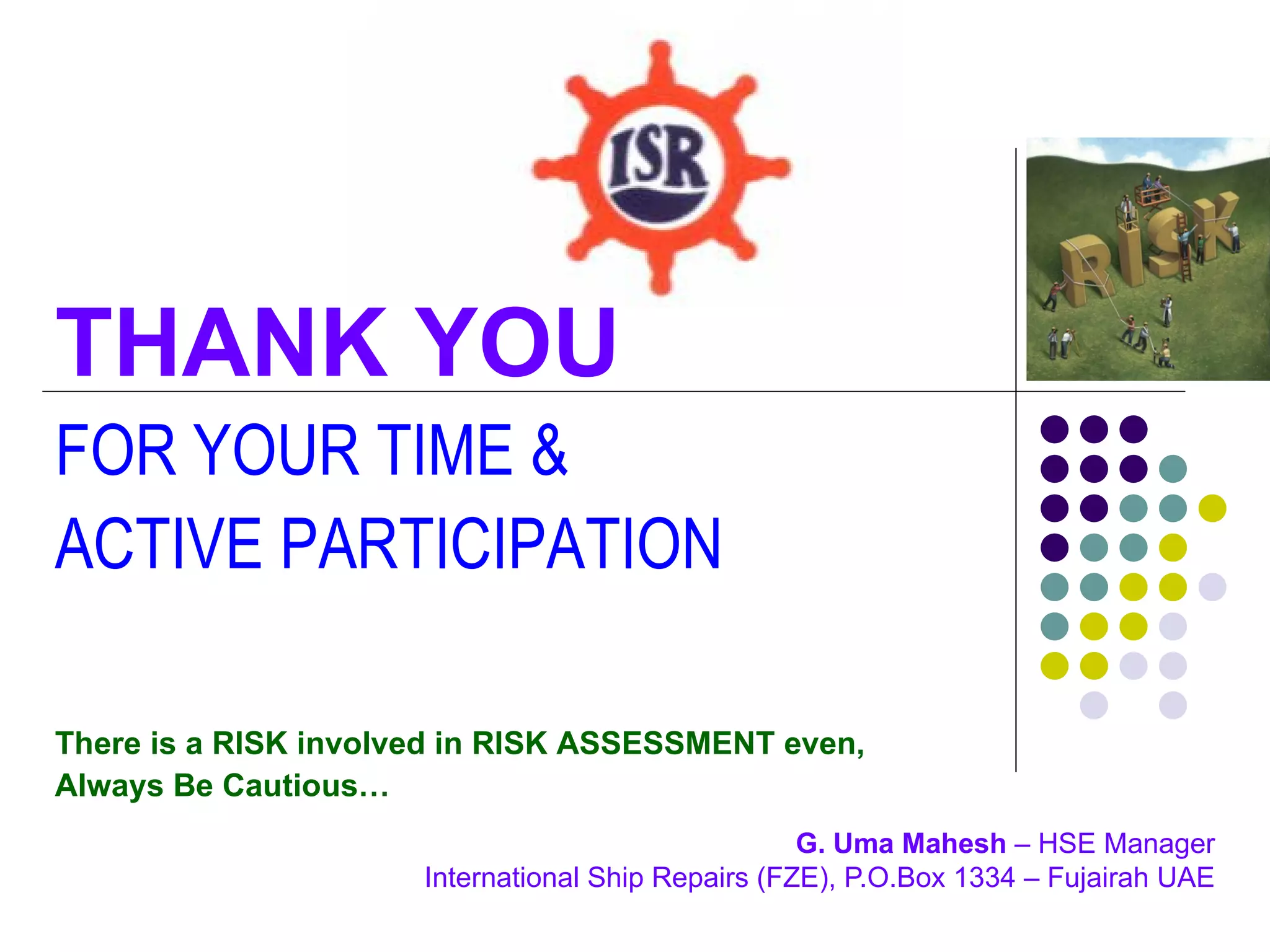 THANK YOU
FOR YOUR TIME &
ACTIVE PARTICIPATION

There is a RISK involved in RISK ASSESSMENT even,
Always Be Cautious…
                                                    G. Uma Mahesh – HSE Manager
                      International Ship Repairs (FZE), P.O.Box 1334 – Fujairah UAE
 