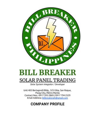 BILL BREAKER
SOLAR PANEL TRADING
Solar System Integrator / Developer
Unit 403 Bertagnolli Bldg., 525 Edsa, San Roque,
Pasay City, Metro Manila
Contact Nos.: 0917 593 2869 / 0917 794 2529
Email Address: billbreakerph@gmail.com
COMPANY PROFILE
 