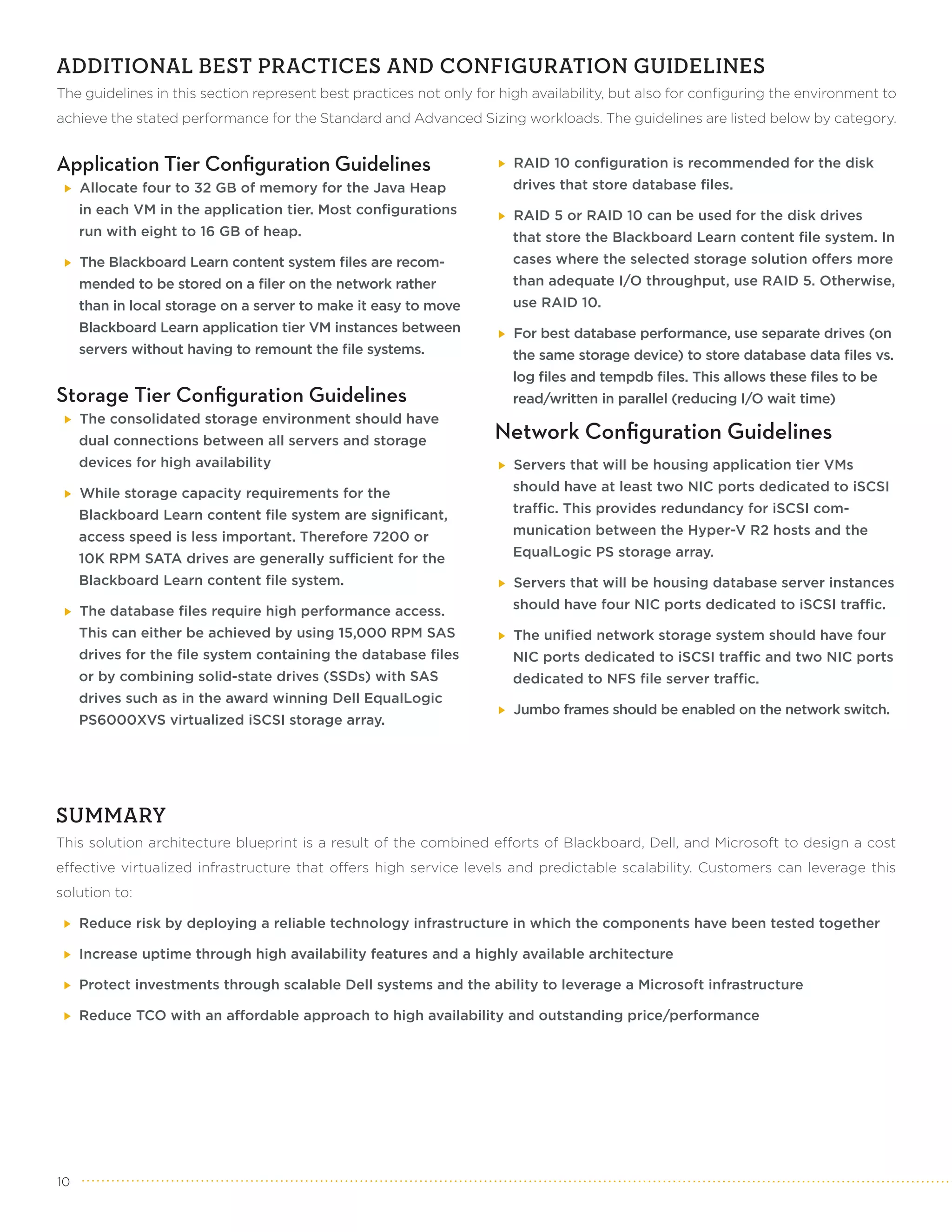 ADDITIONAL BEST PRACTICES AND CONFIGURATION GUIDELINES
The guidelines in this section represent best practices not only for high availability, but also for configuring the environment to
achieve the stated performance for the Standard and Advanced Sizing workloads. The guidelines are listed below by category.


Application Tier Configuration Guidelines                              RAID 10 configuration is recommended for the disk
     Allocate four to 32 GB of memory for the Java Heap                drives that store database files.
     in each VM in the application tier. Most configurations           RAID 5 or RAID 10 can be used for the disk drives
     run with eight to 16 GB of heap.                                  that store the Blackboard Learn content file system. In
     The Blackboard Learn content system files are recom-              cases where the selected storage solution offers more
     mended to be stored on a filer on the network rather              than adequate I/O throughput, use RAID 5. Otherwise,
     than in local storage on a server to make it easy to move         use RAID 10.
     Blackboard Learn application tier VM instances between            For best database performance, use separate drives (on
     servers without having to remount the file systems.               the same storage device) to store database data files vs.
                                                                       log files and tempdb files. This allows these files to be
Storage Tier Configuration Guidelines                                  read/written in parallel (reducing I/O wait time)
     The consolidated storage environment should have
     dual connections between all servers and storage               Network Configuration Guidelines
     devices for high availability                                     Servers that will be housing application tier VMs

     While storage capacity requirements for the                       should have at least two NIC ports dedicated to iSCSI

     Blackboard Learn content file system are significant,             traffic. This provides redundancy for iSCSI com-

     access speed is less important. Therefore 7200 or                 munication between the Hyper-V R2 hosts and the

     10K RPM SATA drives are generally sufficient for the              EqualLogic PS storage array.

     Blackboard Learn content file system.                             Servers that will be housing database server instances

     The database files require high performance access.               should have four NIC ports dedicated to iSCSI traffic.

     This can either be achieved by using 15,000 RPM SAS               The unified network storage system should have four
     drives for the file system containing the database files          NIC ports dedicated to iSCSI traffic and two NIC ports
     or by combining solid-state drives (SSDs) with SAS                dedicated to NFS file server traffic.
     drives such as in the award winning Dell EqualLogic
                                                                       Jumbo frames should be enabled on the network switch.
     PS6000XVS virtualized iSCSI storage array.




SUMMARY
This solution architecture blueprint is a result of the combined efforts of Blackboard, Dell, and Microsoft to design a cost
effective virtualized infrastructure that offers high service levels and predictable scalability. Customers can leverage this
solution to:

     Reduce risk by deploying a reliable technology infrastructure in which the components have been tested together

     Increase uptime through high availability features and a highly available architecture

     Protect investments through scalable Dell systems and the ability to leverage a Microsoft infrastructure

     Reduce TCO with an affordable approach to high availability and outstanding price/performance




10
 