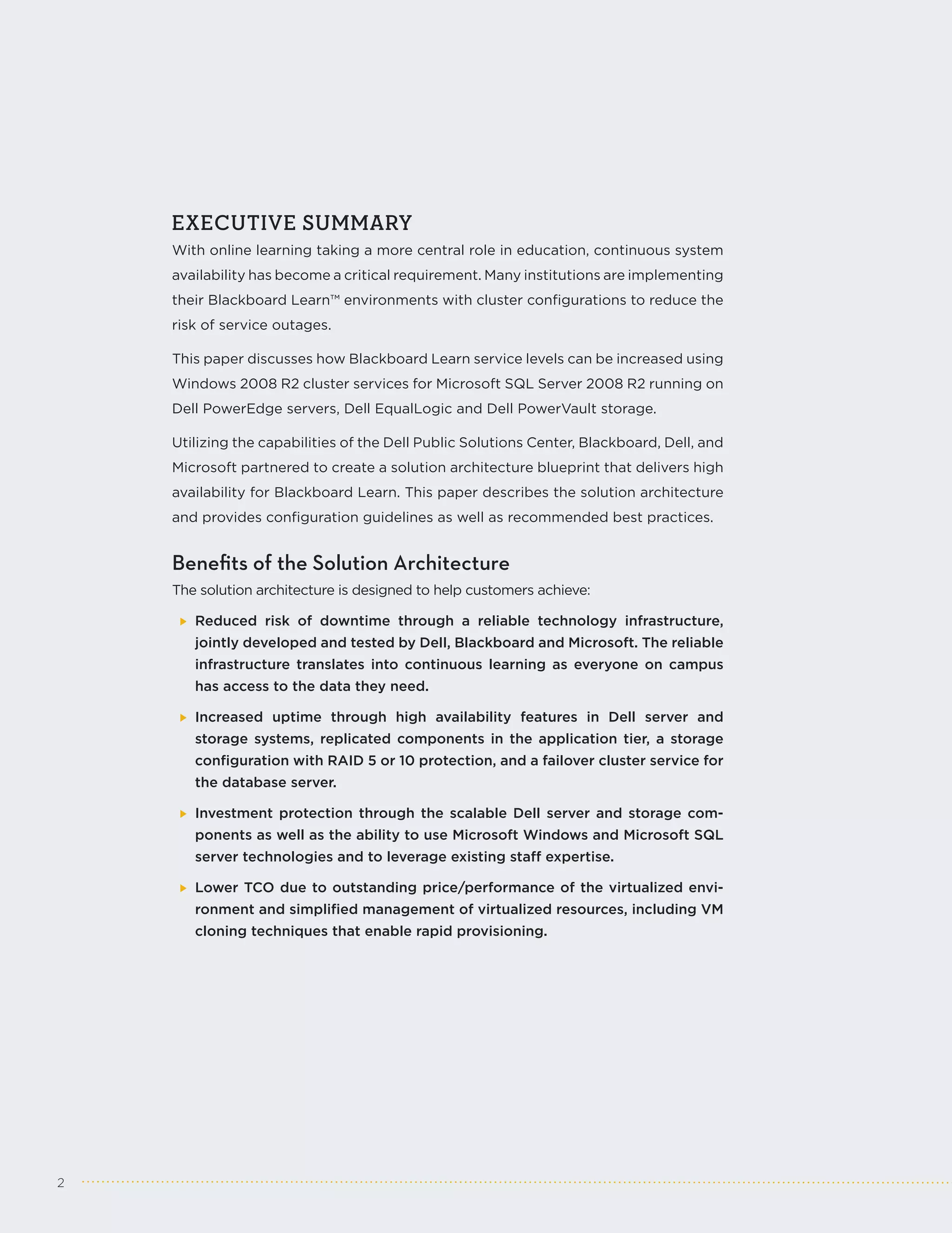EXECUTIVE SUMMARY
    With online learning taking a more central role in education, continuous system
    availability has become a critical requirement. Many institutions are implementing
    their Blackboard Learn™ environments with cluster configurations to reduce the
    risk of service outages.

    This paper discusses how Blackboard Learn service levels can be increased using
    Windows 2008 R2 cluster services for Microsoft SQL Server 2008 R2 running on
    Dell PowerEdge servers, Dell EqualLogic and Dell PowerVault storage.

    Utilizing the capabilities of the Dell Public Solutions Center, Blackboard, Dell, and
    Microsoft partnered to create a solution architecture blueprint that delivers high
    availability for Blackboard Learn. This paper describes the solution architecture
    and provides configuration guidelines as well as recommended best practices.


    Benefits of the Solution Architecture
    The solution architecture is designed to help customers achieve:

       Reduced risk of downtime through a reliable technology infrastructure,
       jointly developed and tested by Dell, Blackboard and Microsoft. The reliable
       infrastructure translates into continuous learning as everyone on campus
       has access to the data they need.

       Increased uptime through high availability features in Dell server and
       storage systems, replicated components in the application tier, a storage
       configuration with RAID 5 or 10 protection, and a failover cluster service for
       the database server.

       Investment protection through the scalable Dell server and storage com-
       ponents as well as the ability to use Microsoft Windows and Microsoft SQL
       server technologies and to leverage existing staff expertise.

       Lower TCO due to outstanding price/performance of the virtualized envi-
       ronment and simplified management of virtualized resources, including VM
       cloning techniques that enable rapid provisioning.




2
 