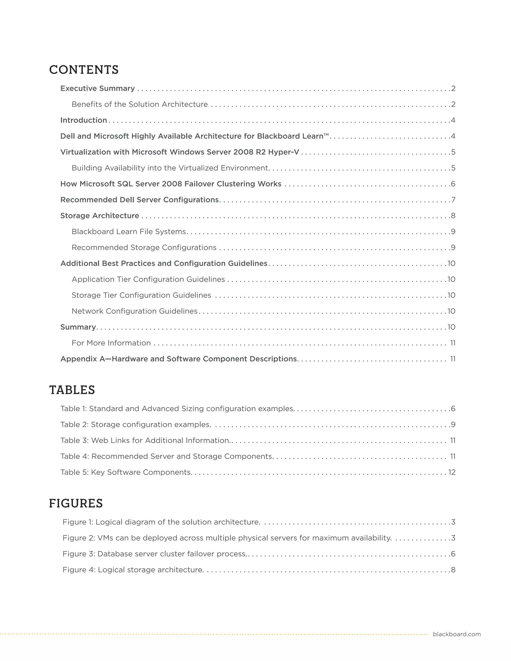 CONTENTS
 Executive Summary . . . . . . . . . . . . . . . . . . . . . . . . . . . . . . . . . . . . . . . . . . . . . . . . . . . . . . . . . . . . . . . . . . . . . . . . . . . . . 2

      Benefits of the Solution Architecture . . . . . . . . . . . . . . . . . . . . . . . . . . . . . . . . . . . . . . . . . . . . . . . . . . . . . . . . . . . 2

 Introduction . . . . . . . . . . . . . . . . . . . . . . . . . . . . . . . . . . . . . . . . . . . . . . . . . . . . . . . . . . . . . . . . . . . . . . . . . . . . . . . . . . . .4

 Dell and Microsoft Highly Available Architecture for Blackboard Learn™ . . . . . . . . . . . . . . . . . . . . . . . . . . . . . .4

 Virtualization with Microsoft Windows Server 2008 R2 Hyper-V . . . . . . . . . . . . . . . . . . . . . . . . . . . . . . . . . . . . .5

      Building Availability into the Virtualized Environment. . . . . . . . . . . . . . . . . . . . . . . . . . . . . . . . . . . . . . . . . . . . .5

 How Microsoft SQL Server 2008 Failover Clustering Works . . . . . . . . . . . . . . . . . . . . . . . . . . . . . . . . . . . . . . . . .6

 Recommended Dell Server Configurations. . . . . . . . . . . . . . . . . . . . . . . . . . . . . . . . . . . . . . . . . . . . . . . . . . . . . . . . . 7

 Storage Architecture . . . . . . . . . . . . . . . . . . . . . . . . . . . . . . . . . . . . . . . . . . . . . . . . . . . . . . . . . . . . . . . . . . . . . . . . . . . .8

      Blackboard Learn File Systems. . . . . . . . . . . . . . . . . . . . . . . . . . . . . . . . . . . . . . . . . . . . . . . . . . . . . . . . . . . . . . . . .9

      Recommended Storage Configurations . . . . . . . . . . . . . . . . . . . . . . . . . . . . . . . . . . . . . . . . . . . . . . . . . . . . . . . . .9

 Additional Best Practices and Configuration Guidelines . . . . . . . . . . . . . . . . . . . . . . . . . . . . . . . . . . . . . . . . . . . . 10

      Application Tier Configuration Guidelines . . . . . . . . . . . . . . . . . . . . . . . . . . . . . . . . . . . . . . . . . . . . . . . . . . . . . . 10

      Storage Tier Configuration Guidelines . . . . . . . . . . . . . . . . . . . . . . . . . . . . . . . . . . . . . . . . . . . . . . . . . . . . . . . . . 10

      Network Configuration Guidelines . . . . . . . . . . . . . . . . . . . . . . . . . . . . . . . . . . . . . . . . . . . . . . . . . . . . . . . . . . . . . 10

 Summary. . . . . . . . . . . . . . . . . . . . . . . . . . . . . . . . . . . . . . . . . . . . . . . . . . . . . . . . . . . . . . . . . . . . . . . . . . . . . . . . . . . . . . 10

      For More Information . . . . . . . . . . . . . . . . . . . . . . . . . . . . . . . . . . . . . . . . . . . . . . . . . . . . . . . . . . . . . . . . . . . . . . . . 11

 Appendix A—Hardware and Software Component Descriptions. . . . . . . . . . . . . . . . . . . . . . . . . . . . . . . . . . . . . 11



TABLES
 Table 1: Standard and Advanced Sizing configuration examples. . . . . . . . . . . . . . . . . . . . . . . . . . . . . . . . . . . . . . .6

 Table 2: Storage configuration examples. . . . . . . . . . . . . . . . . . . . . . . . . . . . . . . . . . . . . . . . . . . . . . . . . . . . . . . . . . .9

 Table 3: Web Links for Additional Information.. . . . . . . . . . . . . . . . . . . . . . . . . . . . . . . . . . . . . . . . . . . . . . . . . . . . . 11

 Table 4: Recommended Server and Storage Components. . . . . . . . . . . . . . . . . . . . . . . . . . . . . . . . . . . . . . . . . . . 11

 Table 5: Key Software Components. . . . . . . . . . . . . . . . . . . . . . . . . . . . . . . . . . . . . . . . . . . . . . . . . . . . . . . . . . . . . . . 12



FIGURES
  Figure 1: Logical diagram of the solution architecture. . . . . . . . . . . . . . . . . . . . . . . . . . . . . . . . . . . . . . . . . . . . . . .3

  Figure 2: VMs can be deployed across multiple physical servers for maximum availability. . . . . . . . . . . . . . .3

  Figure 3: Database server cluster failover process.. . . . . . . . . . . . . . . . . . . . . . . . . . . . . . . . . . . . . . . . . . . . . . . . . .6

  Figure 4: Logical storage architecture. . . . . . . . . . . . . . . . . . . . . . . . . . . . . . . . . . . . . . . . . . . . . . . . . . . . . . . . . . . . .8




                                                                                                                                                                           blackboard.com
 