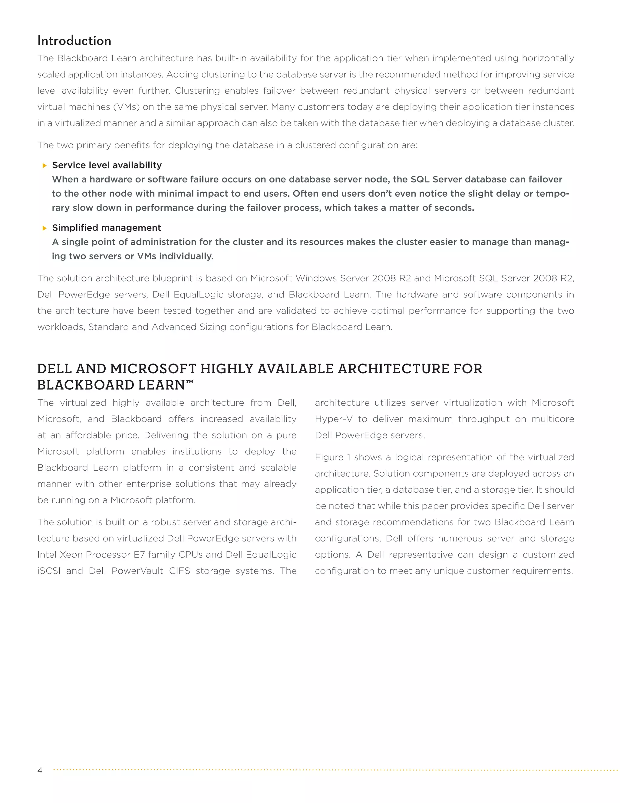 Introduction
The Blackboard Learn architecture has built-in availability for the application tier when implemented using horizontally
scaled application instances. Adding clustering to the database server is the recommended method for improving service
level availability even further. Clustering enables failover between redundant physical servers or between redundant
virtual machines (VMs) on the same physical server. Many customers today are deploying their application tier instances
in a virtualized manner and a similar approach can also be taken with the database tier when deploying a database cluster.

The two primary benefits for deploying the database in a clustered configuration are:

    Service level availability
    When a hardware or software failure occurs on one database server node, the SQL Server database can failover
    to the other node with minimal impact to end users. Often end users don’t even notice the slight delay or tempo-
    rary slow down in performance during the failover process, which takes a matter of seconds.

    Simplified management
    A single point of administration for the cluster and its resources makes the cluster easier to manage than manag-
    ing two servers or VMs individually.

The solution architecture blueprint is based on Microsoft Windows Server 2008 R2 and Microsoft SQL Server 2008 R2,
Dell PowerEdge servers, Dell EqualLogic storage, and Blackboard Learn. The hardware and software components in
the architecture have been tested together and are validated to achieve optimal performance for supporting the two
workloads, Standard and Advanced Sizing configurations for Blackboard Learn.



DELL AND MICROSOFT HIGHLY AVAILABLE ARCHITECTURE FOR
BLACKBOARD LEARN™
The virtualized highly available architecture from Dell,       architecture utilizes server virtualization with Microsoft
Microsoft, and Blackboard offers increased availability        Hyper-V to deliver maximum throughput on multicore
at an affordable price. Delivering the solution on a pure      Dell PowerEdge servers.
Microsoft platform enables institutions to deploy the
                                                               Figure 1 shows a logical representation of the virtualized
Blackboard Learn platform in a consistent and scalable
                                                               architecture. Solution components are deployed across an
manner with other enterprise solutions that may already
                                                               application tier, a database tier, and a storage tier. It should
be running on a Microsoft platform.
                                                               be noted that while this paper provides specific Dell server
The solution is built on a robust server and storage archi-    and storage recommendations for two Blackboard Learn
tecture based on virtualized Dell PowerEdge servers with       configurations, Dell offers numerous server and storage
Intel Xeon Processor E7 family CPUs and Dell EqualLogic        options. A Dell representative can design a customized
iSCSI and Dell PowerVault CIFS storage systems. The            configuration to meet any unique customer requirements.




4
 