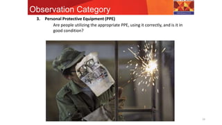 Observation Category
19
3. Personal Protective Equipment (PPE)
Are people utilizing the appropriate PPE, using it correctly, and is it in
good condition?
 