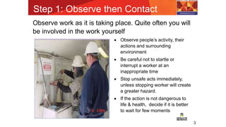 Step 1: Observe then Contact
3
Observe work as it is taking place. Quite often you will
be involved in the work yourself
 Observe people’s activity, their
actions and surrounding
environment
 Be careful not to startle or
interrupt a worker at an
inappropriate time
 Stop unsafe acts immediately,
unless stopping worker will create
a greater hazard.
 If the action is not dangerous to
life & health, decide if it is better
to wait for few moments
 
