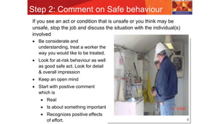 Step 2: Comment on Safe behaviour
4
If you see an act or condition that is unsafe or you think may be
unsafe, stop the job and discuss the situation with the individual(s)
involved
 Be considerate and
understanding, treat a worker the
way you would like to be treated.
 Look for at-risk behaviour as well
as good safe act. Look for detail
& overall impression
 Keep an open mind
 Start with positive comment
which is
 Real
 Is about something important
 Recognizes positive effects
of effort.
 