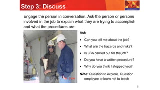 Step 3: Discuss
5
Engage the person in conversation. Ask the person or persons
involved in the job to explain what they are trying to accomplish
and what the procedures are
Ask
 Can you tell me about the job?
 What are the hazards and risks?
 Is JSA carried out for the job?
 Do you have a written procedure?
 Why do you think I stopped you?
Note: Question to explore. Question
employee to learn not to teach
 