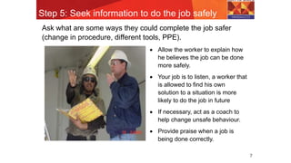 Step 5: Seek information to do the job safely
7
Ask what are some ways they could complete the job safer
(change in procedure, different tools, PPE).
 Allow the worker to explain how
he believes the job can be done
more safely.
 Your job is to listen, a worker that
is allowed to find his own
solution to a situation is more
likely to do the job in future
 If necessary, act as a coach to
help change unsafe behaviour.
 Provide praise when a job is
being done correctly.
 
