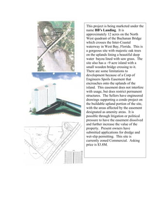 This project is being marketed under the
name BB’s Landing. It is
approximately 12 acres on the North
West quadrant of the Buchanan Bridge
which crosses the Inter-Coastal
waterway in West Bay, Florida. This is
a gorgeous site with majestic oak trees
on the uplands lining a beautiful deep
water bayou lined with saw grass. The
site also has a ~9 acre island with a
small wooden bridge crossing to it.
There are some limitations to
development because of a Corp of
Engineers Spoils Easement that
encroaches onto the uplands of the
island. This easement does not interfere
with usage, but does restrict permanent
structures. The Sellers have engineered
drawings supporting a condo project on
the buildable upland portion of the site,
with the areas affected by the easement
designated as amenity areas. It is
possible through litigation or political
pressure to have the easement dissolved
and further increase the value of the
property. Present owners have
submitted applications for dredge and
wet-slip permitting. This site is
currently zoned Commercial. Asking
price is $3.8M.
 