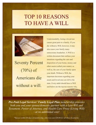 TOP 10 REASONS
                TO HAVE A WILL

                                              Understandably, losing a loved one
                                              causes great pain to a family. If you
                                              die without a Will, however, it may
                                              also cause your family many
                                              unnecessary headaches. A Will is a
                                              written document that outlines your
                                              intentions regarding the care and

     Seventy Percent                          disposition of your home, money and
                                              other assets (called your estate), as

            (70%) of                          well as, the care of your family upon
                                              your death. Without a Will, the
                                              important decisions regarding your
      Americans die                           assets and loved ones are left to the
                                              state. Every adult should have a Will
      without a will.                         and below are the top ten reasons why.




Pre-Paid Legal Services' Family Legal Plan membership provides
 both you and your spouse/domestic partner with a Last Will and
Testament, Power of Attorney, and Health Care Proxy (Living Will)
                     - at no additional cost!
    *Spouse within 60 days of membership, otherwise just $20.00 for all three documents.
 