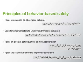 Principles of behavior-basedsafety
• Focus intervention on observable behavior
• Look for external factors to understand/improve behaviors
• Focus on positive consequences to motivate behavior
• Apply the scientific method to improve intervention
‫کریں‬ ‫مرکوز‬ ‫توجہ‬ ‫پر‬ ‫سلوک‬ ‫والے‬ ‫کرنے‬ ‫مشاہدہ‬
‫سمجھنے‬ ‫کو‬ ‫عمل‬ ‫طرز‬
/
‫کریں‬ ‫تالش‬ ‫عوامل‬ ‫بیرونی‬ ‫لئے‬ ‫کے‬ ‫بنانے‬ ‫بہتر‬
‫مثبت‬ ‫لئے‬ ‫کے‬ ‫افزائی‬ ‫حوصلہ‬ ‫کی‬ ‫رویے‬
‫دیں‬ ‫توجہ‬ ‫پر‬ ‫نتائج‬
‫کر‬ ‫استعمال‬ ‫طریقہ‬ ‫سائنسی‬ ‫لئے‬ ‫کے‬ ‫بنانے‬ ‫بہتر‬ ‫کو‬ ‫مداخلت‬
‫یں‬
 