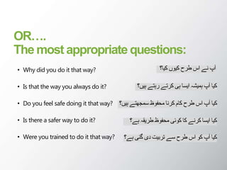 OR….
The most appropriate questions:
• Why did you do it that way?
• Is that the way you always do it?
• Do you feel safe doing it that way?
• Is there a safer way to do it?
• Were you trained to do it that way?
‫کیا؟‬ ‫کیوں‬ ‫طرح‬ ‫اس‬ ‫نے‬ ‫آپ‬
‫ہیں‬ ‫رہتے‬ ‫کرتے‬ ‫ہی‬ ‫ایسا‬ ‫ہمیشہ‬ ‫آپ‬ ‫کیا‬
‫؟‬
‫ہیں؟‬ ‫سمجھتے‬ ‫محفوظ‬ ‫کرنا‬ ‫کام‬ ‫طرح‬ ‫اس‬ ‫آپ‬ ‫کیا‬
‫ہے؟‬ ‫طریقہ‬ ‫محفوظ‬ ‫کوئی‬ ‫کا‬ ‫کرنے‬ ‫ایسا‬ ‫کیا‬
‫ہے؟‬ ‫گئی‬ ‫دی‬ ‫تربیت‬ ‫سے‬ ‫طرح‬ ‫اس‬ ‫کو‬ ‫آپ‬ ‫کیا‬
 