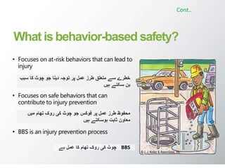 What is behavior-based safety?
• Focuses on at-risk behaviors that can lead to
injury
• Focuses on safe behaviors that can
contribute to injury prevention
• BBS is an injury prevention process
Cont..
‫سبب‬ ‫کا‬ ‫چوٹ‬ ‫جو‬ ‫دینا‬ ‫توجہ‬ ‫پر‬ ‫عمل‬ ‫طرز‬ ‫متعلق‬ ‫سے‬ ‫خطرے‬
‫ہیں‬ ‫سکتے‬ ‫بن‬
‫میں‬ ‫تھام‬ ‫روک‬ ‫کی‬ ‫چوٹ‬ ‫جو‬ ‫فوکس‬ ‫پر‬ ‫عمل‬ ‫طرز‬ ‫محفوظ‬
‫ہیں‬ ‫ہوسکتے‬ ‫ثابت‬ ‫معاون‬
‫ہے‬ ‫عمل‬ ‫کا‬ ‫تھام‬ ‫روک‬ ‫کی‬ ‫چوٹ‬ BBS
 