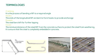 10
TERMINOLOGIES
Cranking:
It is the process of bending a R/F to a required angle
Hooks:
The ends of the longitudinal R/F are bent to form hooks to provide anchorage
Dowels:
The steel bars left for further lapping
Cover:
The minimum distance of the steel R/F from the concrete surface to protect the steel from weathering.
It is ensure that the steel is completely embedded in concrete.
 