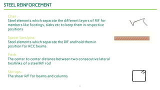 11
STEEL REINFORCEMENT
Chair:
Steel elements which separate the different layers of R/F for
members like footings, slabs etc to keep them in respective
positions
Spacer bars/pins:
Steel elements which separate the R/F and hold them in
position for RCC beams
Pitch:
The center to center distance between two consecutive lateral
ties/links of a steel R/F rod
Stirrups:
The shear R/F for beams and columns
 