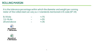12
ROLLING MARGIN
It is the tolerance percentage within which the diameter and weight per running
meter of the rolled steel can vary w.r.t standards mentioned in IS code (SP 34)
8-10 dia - +-7%
12-16 dia - +-5%
20 and above - +-3%
 