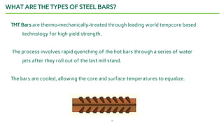 13
WHAT ARE THE TYPES OF STEEL BARS?
TMT Bars are thermo-mechanically-treated through leading world tempcore based
technology for high yield strength.
The process involves rapid quenching of the hot bars through a series of water
jets after they roll out of the last mill stand.
The bars are cooled, allowing the core and surface temperatures to equalize.
 