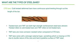 14
WHAT ARE THE TYPES OF STEEL BARS?
CTD bars: Cold twisted deformed bars have continuous spiral twisting through out the
length of the bar.
• Twisted bars and TMT are both high strength reinforcement steel bars wherein
Twisted refers to cold treated bars and TMT refers to hot treated bars.
• TMT bars are more corrosion resistant when compared to CTD bars.
• TMT bars come with a stronger external layer, something which is missing in CTD
due to ductile nature of the core and hard crystalline surface of TMT steel.
 