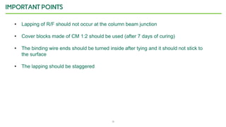 16
IMPORTANT POINTS
• Lapping of R/F should not occur at the column beam junction
• Cover blocks made of CM 1:2 should be used (after 7 days of curing)
• The binding wire ends should be turned inside after tying and it should not stick to
the surface
• The lapping should be staggered
 