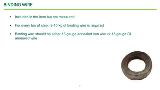 17
BINDING WIRE
• Included in the item but not measured
• For every ton of steel, 8-10 kg of binding wire is required
• Binding wire should be either 16 gauge annealed iron wire or 18 gauge GI
annealed wire
 