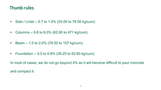 18
Thumb rules
• Slab / Lintel – 0.7 to 1.0% (55.00 to 78.50 kg/cum)
• Columns – 0.8 to 6.0% (62.80 to 471 kg/cum)
• Beam – 1.0 to 2.0% (78.50 to 157 kg/cum)
• Foundation – 0.5 to 0.8% (39.25 to 62.80 kg/cum)
In most of cases, we do not go beyond 4% as it will become difficult to pour concrete
and compact it.
 