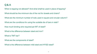 24
Q & A
When is lapping not allowed? And what shall be used in place of lapping?
What should be the minimum dia of the rod for dowels and chairs?
What are the minimum number of rods used in square and circular column?
What are the conditions for using the suitable dia of bars in slab?
How much binding wire required per MT of steel?
What is the difference between steel and iron?
What is TMT bar?
What are the components of steel?
What is the difference between mild steel and HYSD steel?
 